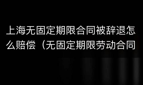 上海无固定期限合同被辞退怎么赔偿（无固定期限劳动合同被辞退补偿案例）