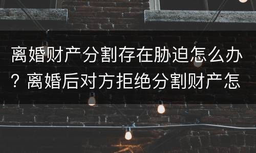 离婚财产分割存在胁迫怎么办? 离婚后对方拒绝分割财产怎么办