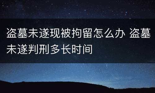 盗墓未遂现被拘留怎么办 盗墓未遂判刑多长时间