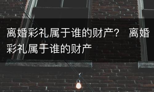 离婚彩礼属于谁的财产？ 离婚彩礼属于谁的财产