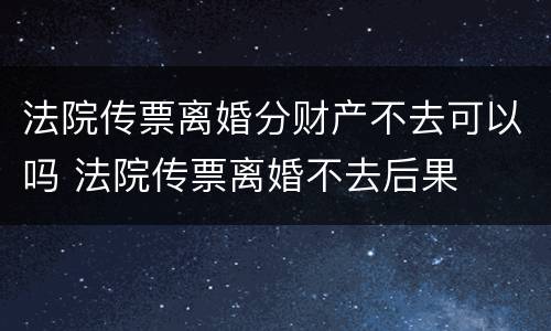 法院传票离婚分财产不去可以吗 法院传票离婚不去后果