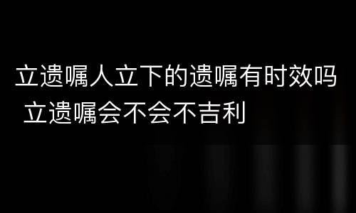 立遗嘱人立下的遗嘱有时效吗 立遗嘱会不会不吉利