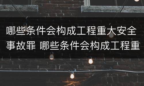 哪些条件会构成工程重大安全事故罪 哪些条件会构成工程重大安全事故罪行