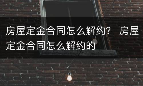 房屋定金合同怎么解约？ 房屋定金合同怎么解约的