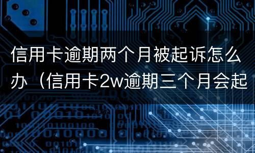信用卡逾期两个月被起诉怎么办（信用卡2w逾期三个月会起诉吗）