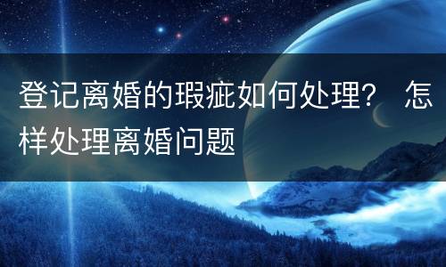 登记离婚的瑕疵如何处理？ 怎样处理离婚问题