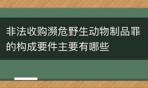 非法收购濒危野生动物制品罪的构成要件主要有哪些
