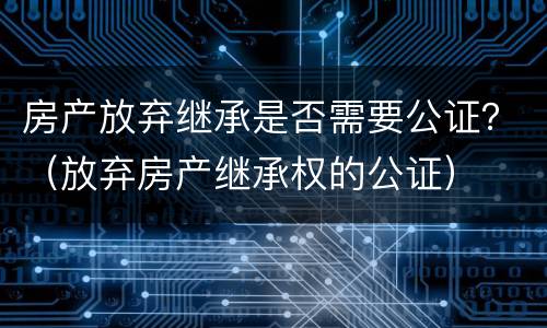 房产放弃继承是否需要公证？（放弃房产继承权的公证）