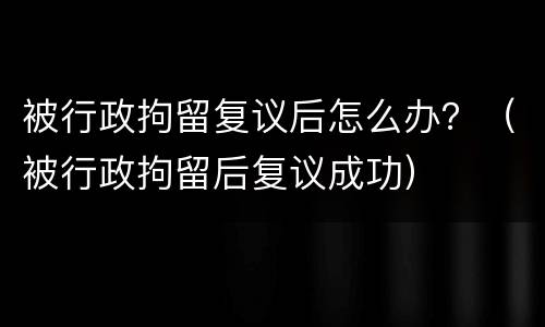 被行政拘留复议后怎么办？（被行政拘留后复议成功）