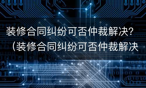 装修合同纠纷可否仲裁解决？（装修合同纠纷可否仲裁解决案件）