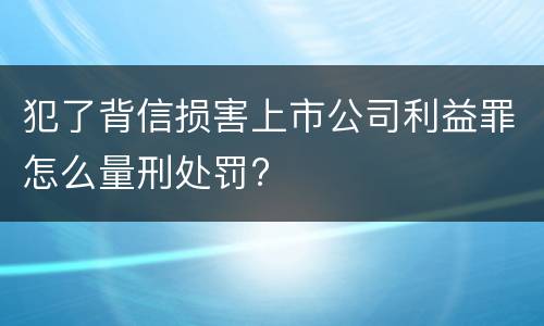 犯了背信损害上市公司利益罪怎么量刑处罚?