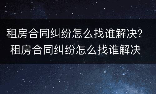租房合同纠纷怎么找谁解决？ 租房合同纠纷怎么找谁解决