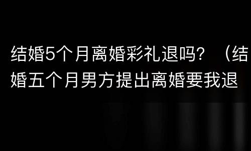 结婚5个月离婚彩礼退吗？（结婚五个月男方提出离婚要我退彩礼）