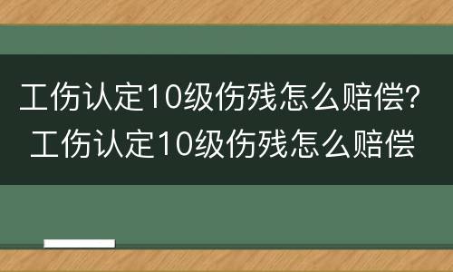 工伤认定10级伤残怎么赔偿？ 工伤认定10级伤残怎么赔偿