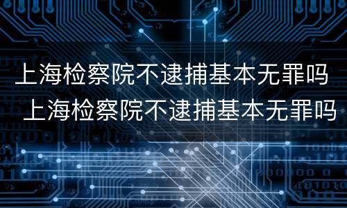 上海检察院不逮捕基本无罪吗 上海检察院不逮捕基本无罪吗知乎