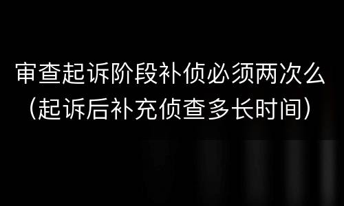 审查起诉阶段补侦必须两次么（起诉后补充侦查多长时间）