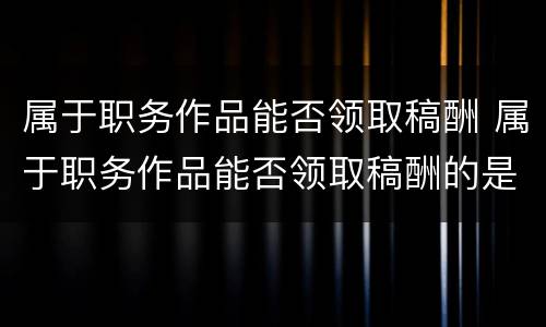 属于职务作品能否领取稿酬 属于职务作品能否领取稿酬的是