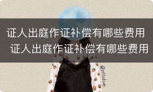 证人出庭作证补偿有哪些费用 证人出庭作证补偿有哪些费用和流程