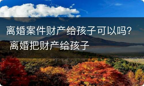 离婚案件财产给孩子可以吗？ 离婚把财产给孩子