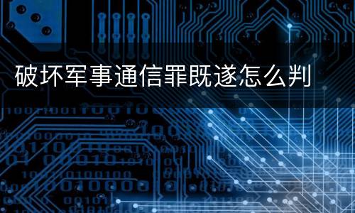 破坏军事通信罪既遂怎么判