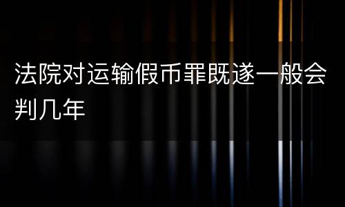 法院对运输假币罪既遂一般会判几年
