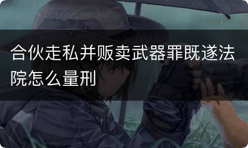 合伙走私并贩卖武器罪既遂法院怎么量刑