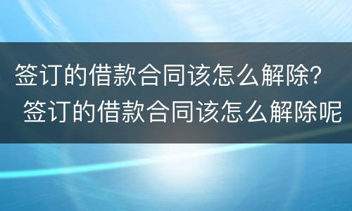 签订的借款合同该怎么解除？ 签订的借款合同该怎么解除呢