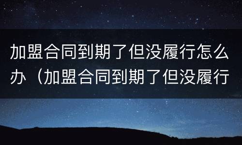 加盟合同到期了但没履行怎么办（加盟合同到期了但没履行怎么办呢）
