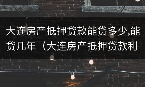 大连房产抵押贷款能贷多少,能贷几年（大连房产抵押贷款利率是多少）