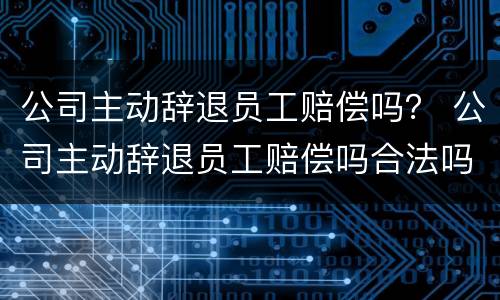 公司主动辞退员工赔偿吗？ 公司主动辞退员工赔偿吗合法吗