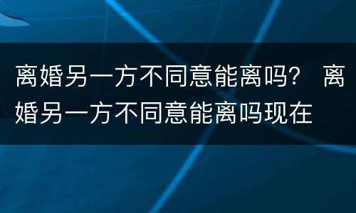 离婚另一方不同意能离吗？ 离婚另一方不同意能离吗现在