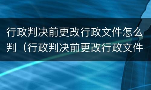 行政判决前更改行政文件怎么判（行政判决前更改行政文件怎么判决）