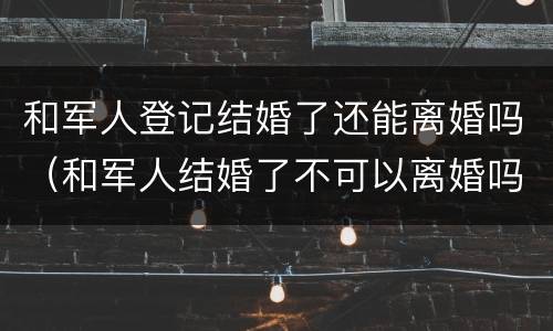 和军人登记结婚了还能离婚吗（和军人结婚了不可以离婚吗）