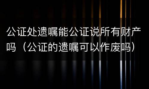 公证处遗嘱能公证说所有财产吗（公证的遗嘱可以作废吗）