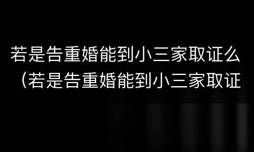 若是告重婚能到小三家取证么（若是告重婚能到小三家取证么）