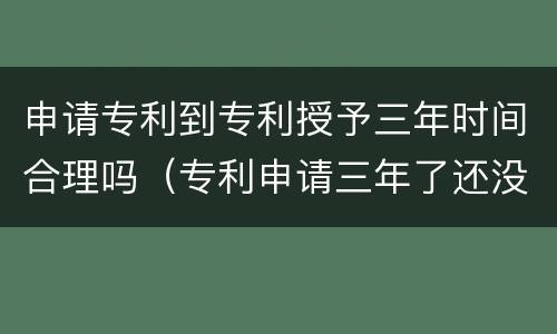 申请专利到专利授予三年时间合理吗（专利申请三年了还没消息会不会被拒绝了）