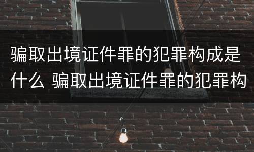骗取出境证件罪的犯罪构成是什么 骗取出境证件罪的犯罪构成是什么