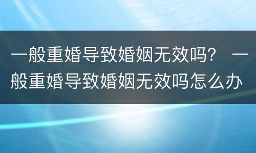 一般重婚导致婚姻无效吗？ 一般重婚导致婚姻无效吗怎么办