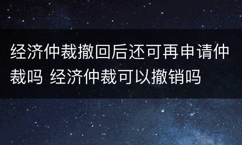 经济仲裁撤回后还可再申请仲裁吗 经济仲裁可以撤销吗