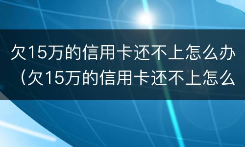 欠15万的信用卡还不上怎么办（欠15万的信用卡还不上怎么办呢）