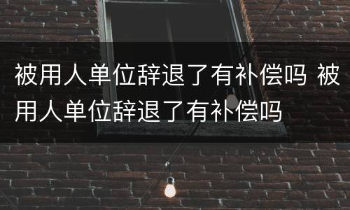 被用人单位辞退了有补偿吗 被用人单位辞退了有补偿吗