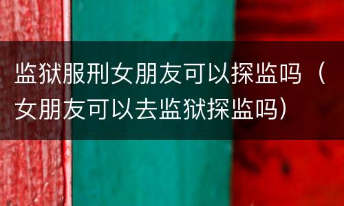 监狱服刑女朋友可以探监吗（女朋友可以去监狱探监吗）