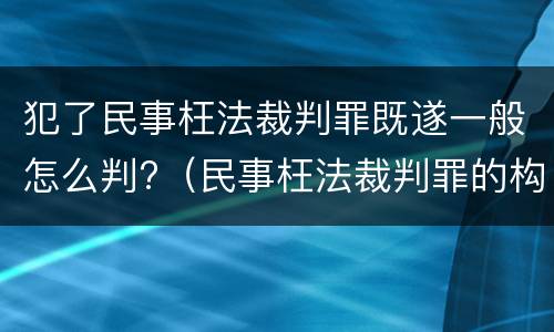 犯了民事枉法裁判罪既遂一般怎么判?（民事枉法裁判罪的构成）