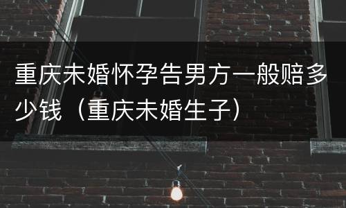 重庆未婚怀孕告男方一般赔多少钱(重庆未婚生子)