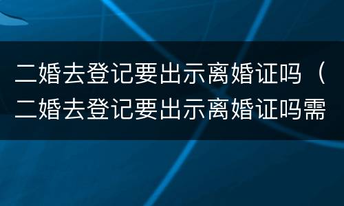 二婚去登记要出示离婚证吗（二婚去登记要出示离婚证吗需要什么）