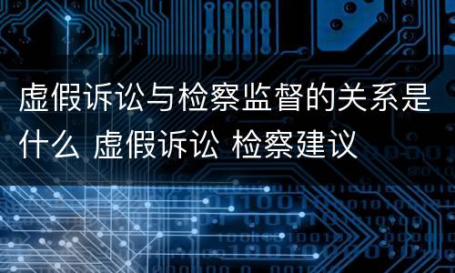 虚假诉讼与检察监督的关系是什么 虚假诉讼 检察建议