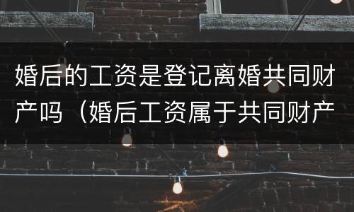 婚后的工资是登记离婚共同财产吗（婚后工资属于共同财产么）