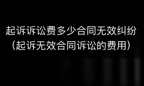 起诉诉讼费多少合同无效纠纷（起诉无效合同诉讼的费用）