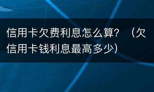 信用卡欠费利息怎么算？（欠信用卡钱利息最高多少）