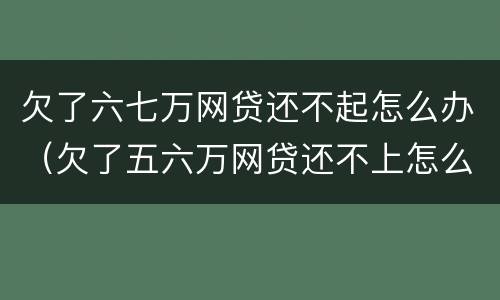 欠了六七万网贷还不起怎么办（欠了五六万网贷还不上怎么办）